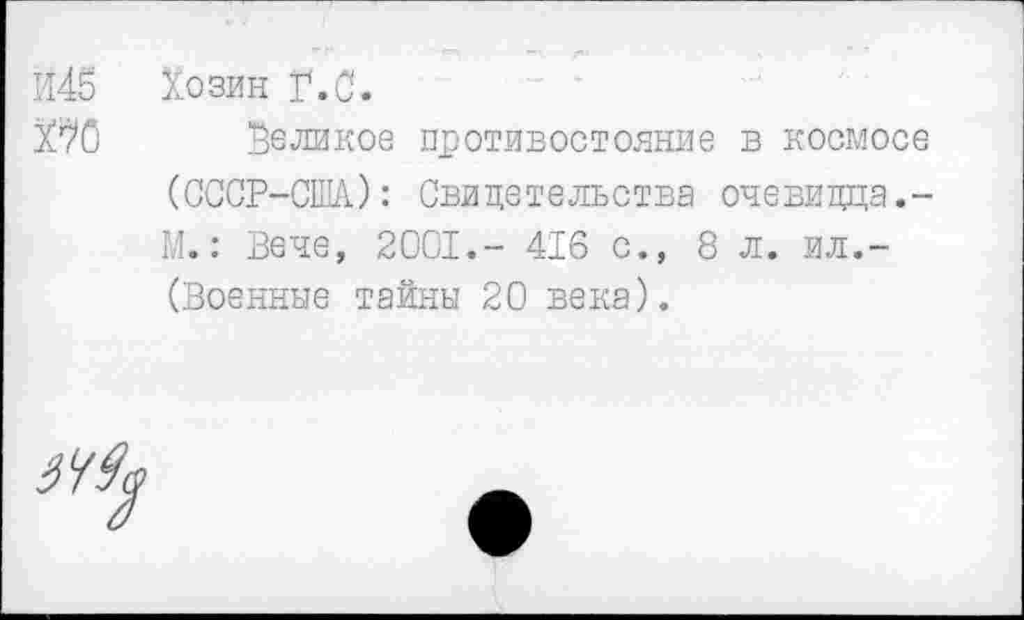 ﻿Й45 Хозин Г.С.
ХСС Великое противостояние в космосе (СССР-СШ): Свидетельства очевидца.-М.: Вече, 2001.- 416 с., 8л. ил.-(Военные тайны 20 века).
